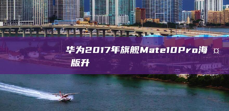 华为2017年旗舰Mate10Pro海外版升级EMUI12，从EMUI8跨越了5年四大版本