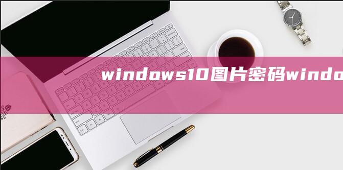 windows10图片密码-(windows10图片密码怎么弄出来)